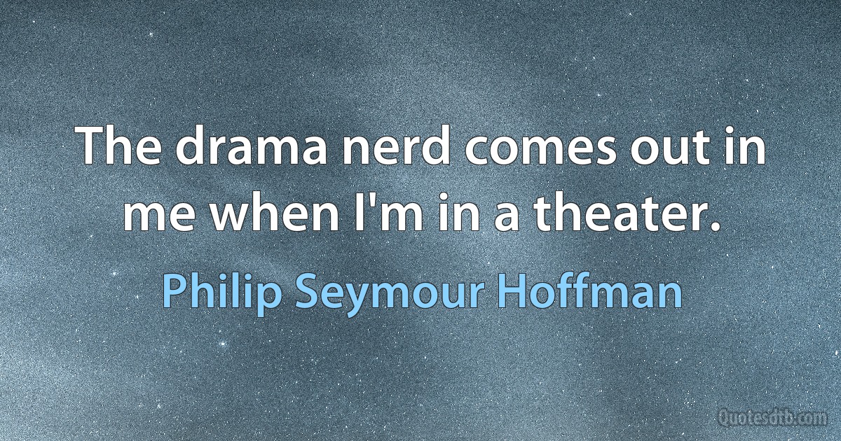 The drama nerd comes out in me when I'm in a theater. (Philip Seymour Hoffman)