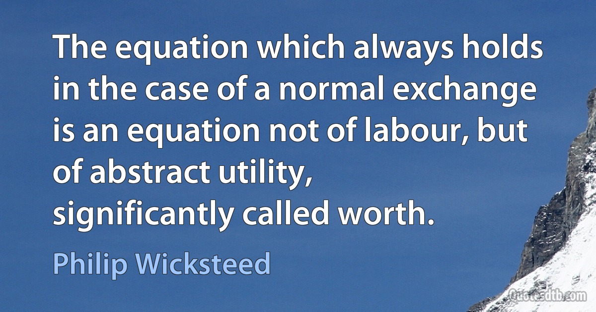 The equation which always holds in the case of a normal exchange is an equation not of labour, but of abstract utility, significantly called worth. (Philip Wicksteed)