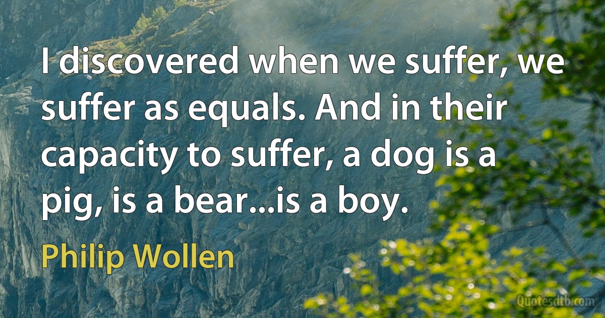 I discovered when we suffer, we suffer as equals. And in their capacity to suffer, a dog is a pig, is a bear...is a boy. (Philip Wollen)