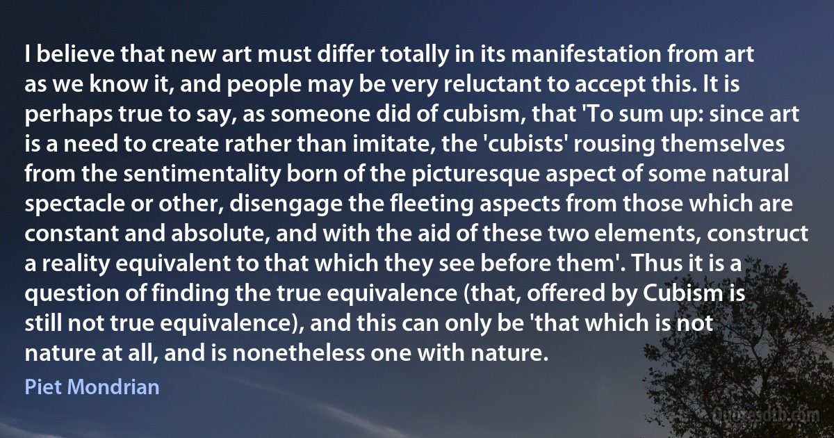 I believe that new art must differ totally in its manifestation from art as we know it, and people may be very reluctant to accept this. It is perhaps true to say, as someone did of cubism, that 'To sum up: since art is a need to create rather than imitate, the 'cubists' rousing themselves from the sentimentality born of the picturesque aspect of some natural spectacle or other, disengage the fleeting aspects from those which are constant and absolute, and with the aid of these two elements, construct a reality equivalent to that which they see before them'. Thus it is a question of finding the true equivalence (that, offered by Cubism is still not true equivalence), and this can only be 'that which is not nature at all, and is nonetheless one with nature. (Piet Mondrian)