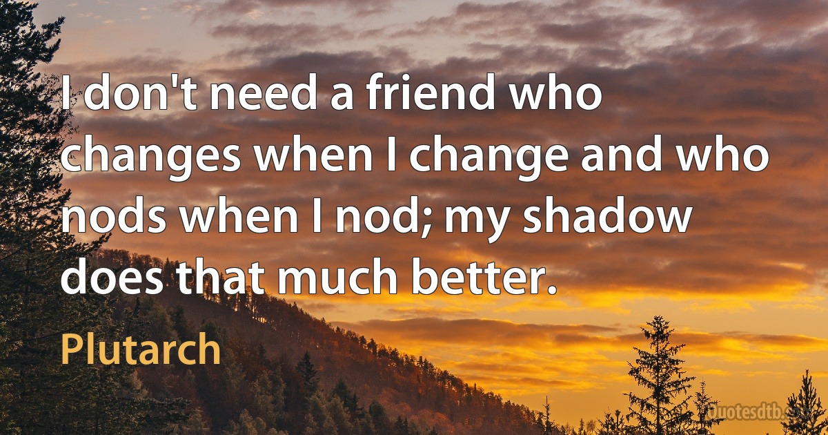 I don't need a friend who changes when I change and who nods when I nod; my shadow does that much better. (Plutarch)