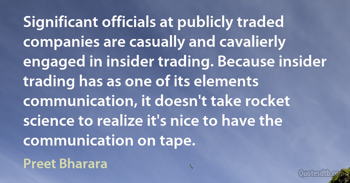 Significant officials at publicly traded companies are casually and cavalierly engaged in insider trading. Because insider trading has as one of its elements communication, it doesn't take rocket science to realize it's nice to have the communication on tape. (Preet Bharara)