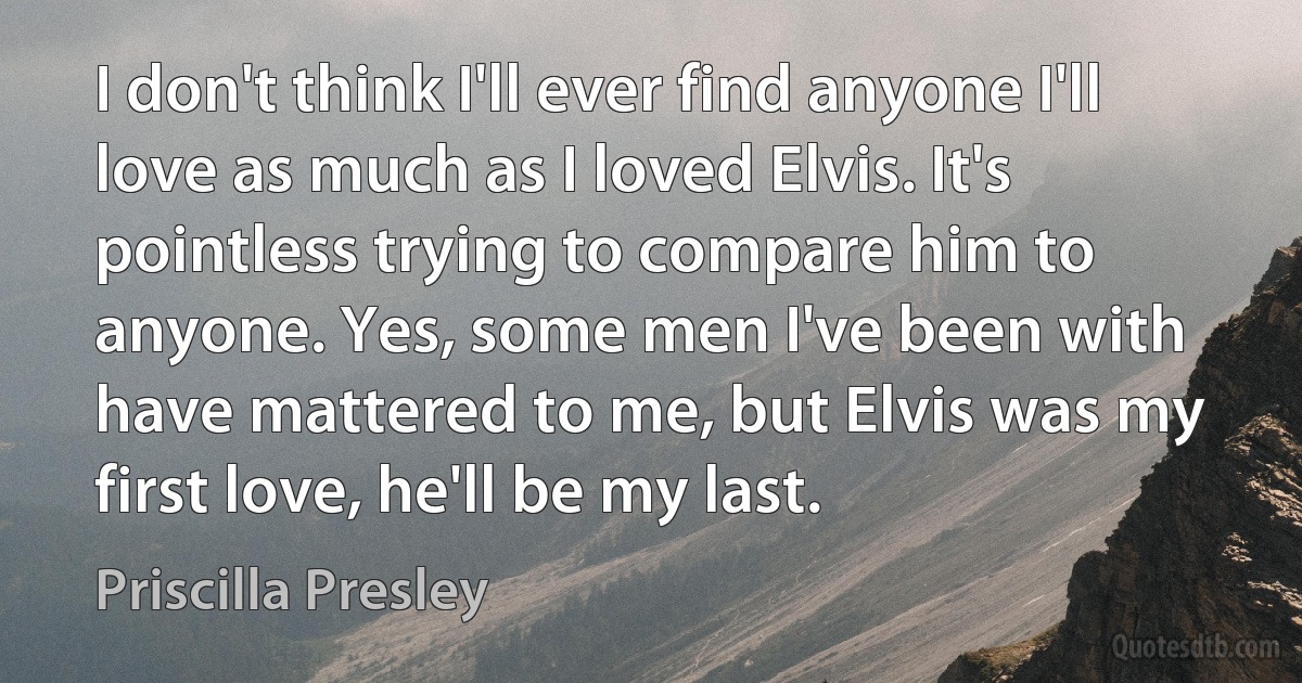 I don't think I'll ever find anyone I'll love as much as I loved Elvis. It's pointless trying to compare him to anyone. Yes, some men I've been with have mattered to me, but Elvis was my first love, he'll be my last. (Priscilla Presley)