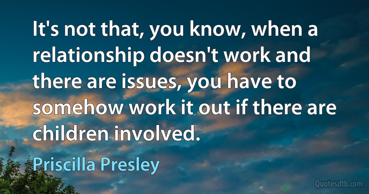 It's not that, you know, when a relationship doesn't work and there are issues, you have to somehow work it out if there are children involved. (Priscilla Presley)