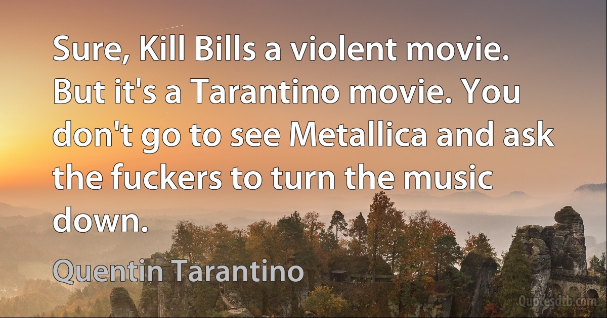 Sure, Kill Bills a violent movie. But it's a Tarantino movie. You don't go to see Metallica and ask the fuckers to turn the music down. (Quentin Tarantino)