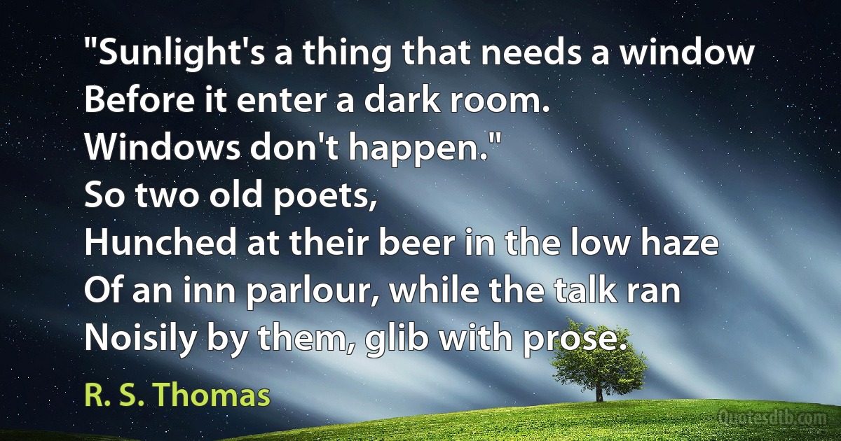 "Sunlight's a thing that needs a window
Before it enter a dark room.
Windows don't happen."
So two old poets,
Hunched at their beer in the low haze
Of an inn parlour, while the talk ran
Noisily by them, glib with prose. (R. S. Thomas)