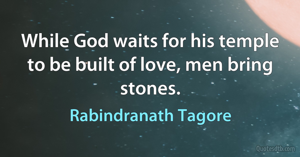 While God waits for his temple to be built of love, men bring stones. (Rabindranath Tagore)