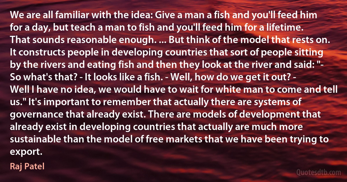 We are all familiar with the idea: Give a man a fish and you'll feed him for a day, but teach a man to fish and you'll feed him for a lifetime. That sounds reasonable enough. ... But think of the model that rests on. It constructs people in developing countries that sort of people sitting by the rivers and eating fish and then they look at the river and said: "- So what's that? - It looks like a fish. - Well, how do we get it out? - Well I have no idea, we would have to wait for white man to come and tell us." It's important to remember that actually there are systems of governance that already exist. There are models of development that already exist in developing countries that actually are much more sustainable than the model of free markets that we have been trying to export. (Raj Patel)