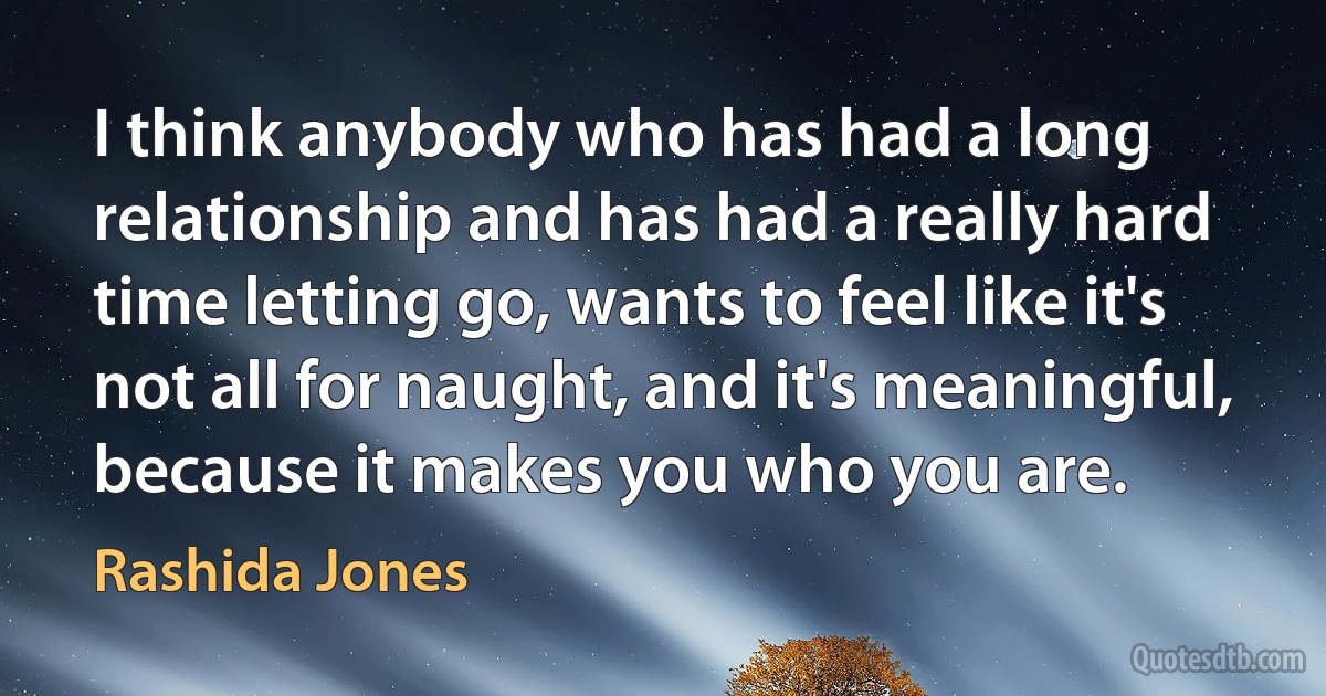 I think anybody who has had a long relationship and has had a really hard time letting go, wants to feel like it's not all for naught, and it's meaningful, because it makes you who you are. (Rashida Jones)