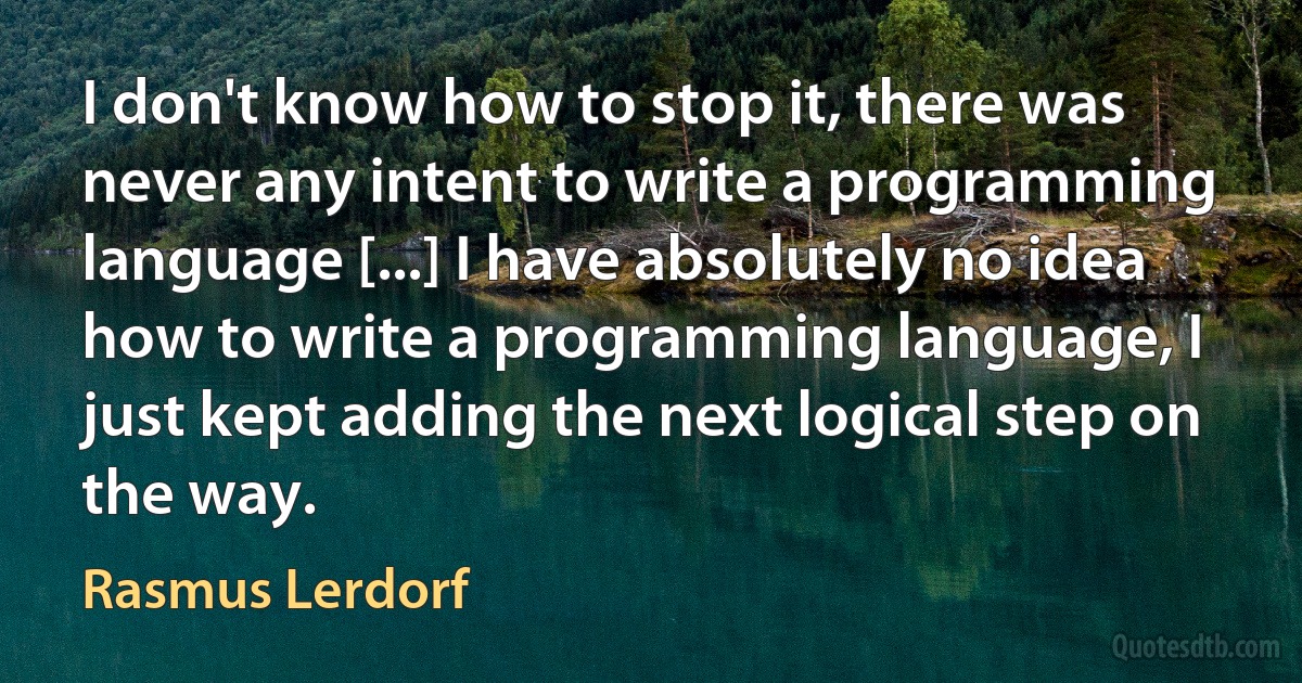 I don't know how to stop it, there was never any intent to write a programming language [...] I have absolutely no idea how to write a programming language, I just kept adding the next logical step on the way. (Rasmus Lerdorf)