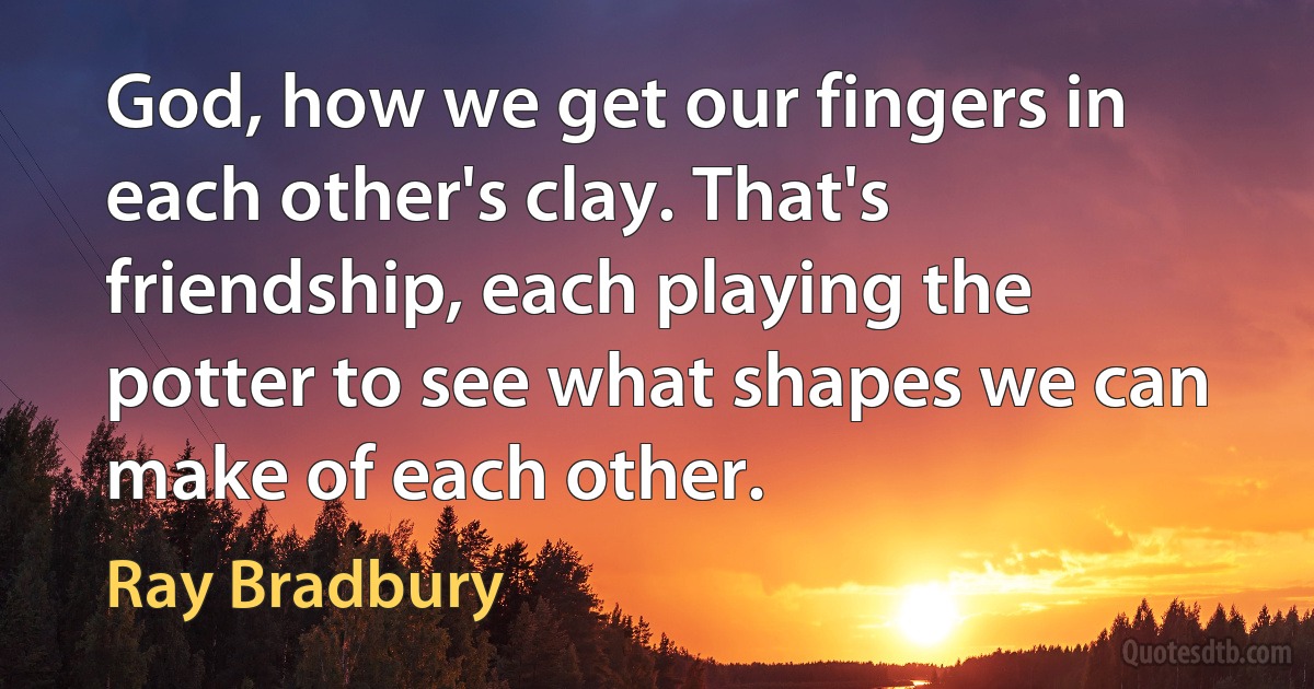 God, how we get our fingers in each other's clay. That's friendship, each playing the potter to see what shapes we can make of each other. (Ray Bradbury)