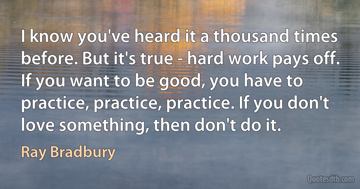 I know you've heard it a thousand times before. But it's true - hard work pays off. If you want to be good, you have to practice, practice, practice. If you don't love something, then don't do it. (Ray Bradbury)