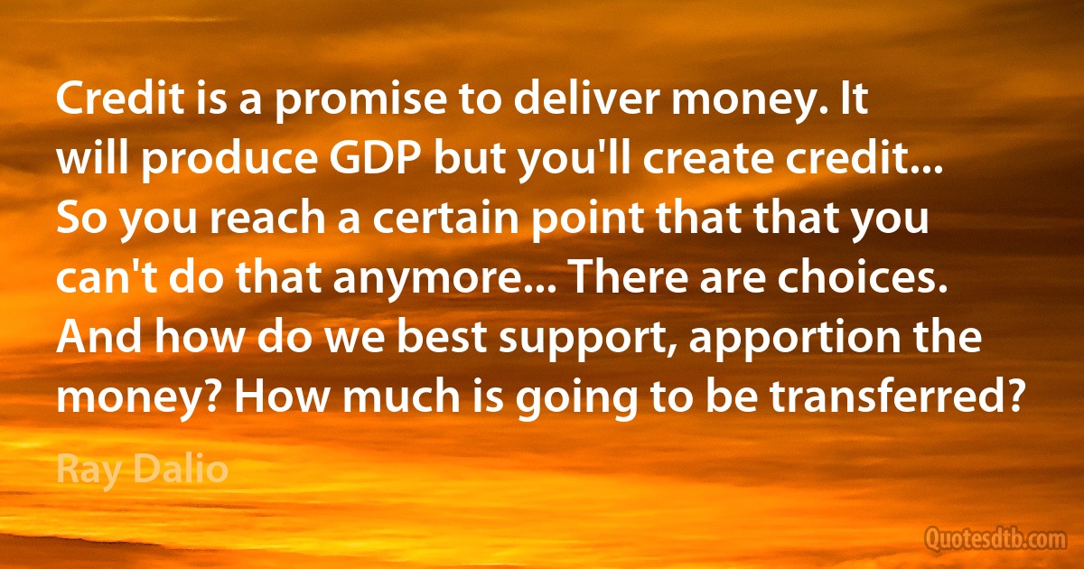 Credit is a promise to deliver money. It will produce GDP but you'll create credit... So you reach a certain point that that you can't do that anymore... There are choices. And how do we best support, apportion the money? How much is going to be transferred? (Ray Dalio)