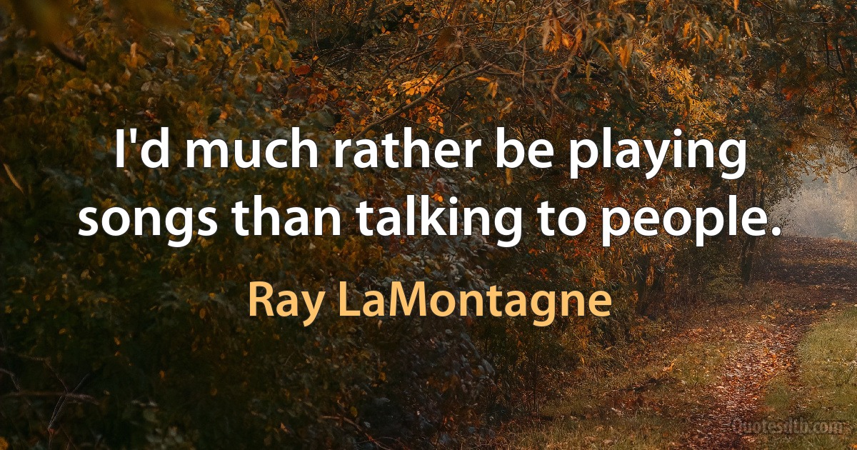 I'd much rather be playing songs than talking to people. (Ray LaMontagne)