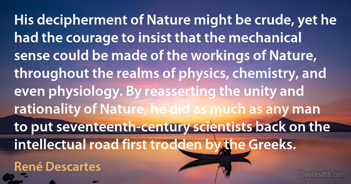 His decipherment of Nature might be crude, yet he had the courage to insist that the mechanical sense could be made of the workings of Nature, throughout the realms of physics, chemistry, and even physiology. By reasserting the unity and rationality of Nature, he did as much as any man to put seventeenth-century scientists back on the intellectual road first trodden by the Greeks. (René Descartes)