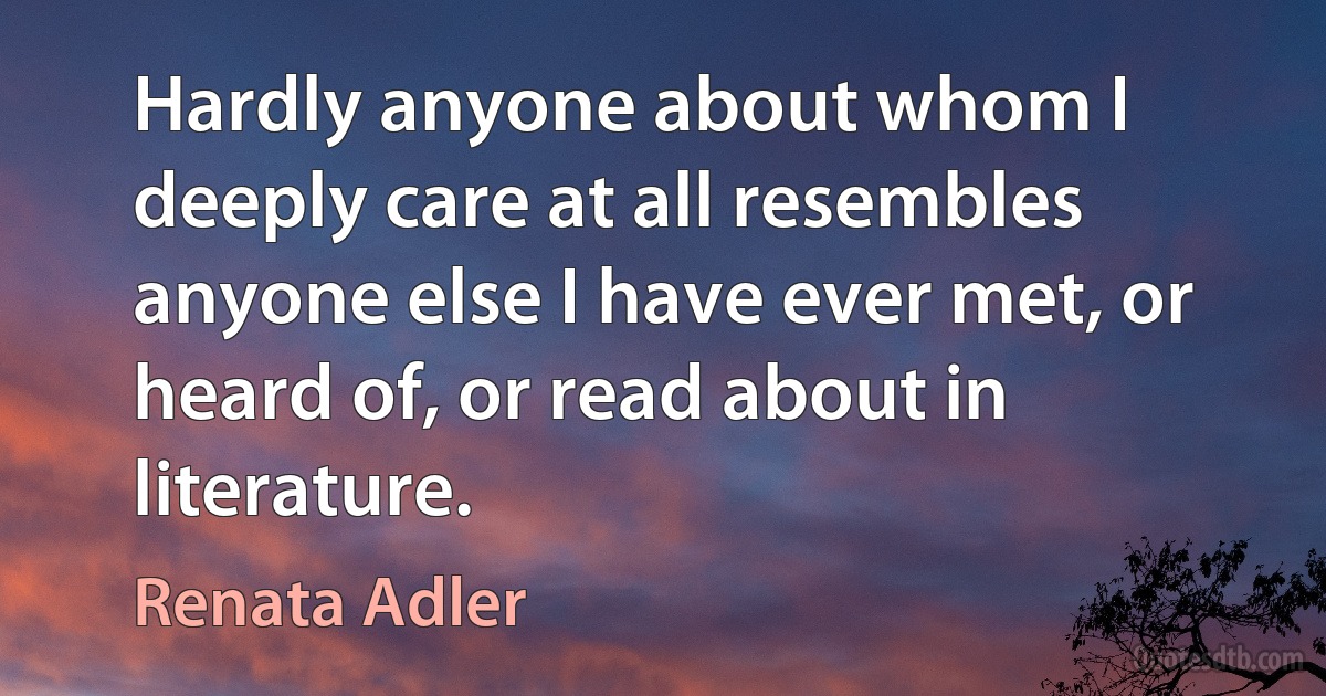 Hardly anyone about whom I deeply care at all resembles anyone else I have ever met, or heard of, or read about in literature. (Renata Adler)