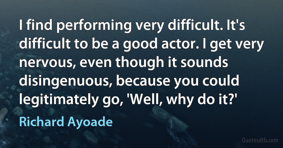 I find performing very difficult. It's difficult to be a good actor. I get very nervous, even though it sounds disingenuous, because you could legitimately go, 'Well, why do it?' (Richard Ayoade)