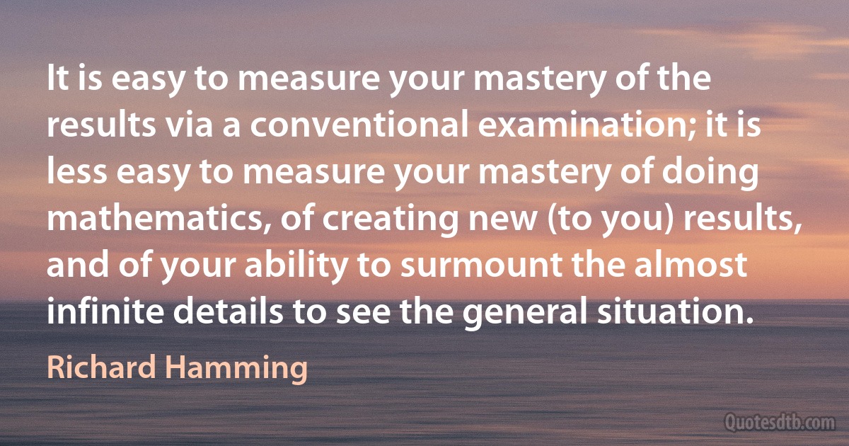 It is easy to measure your mastery of the results via a conventional examination; it is less easy to measure your mastery of doing mathematics, of creating new (to you) results, and of your ability to surmount the almost infinite details to see the general situation. (Richard Hamming)