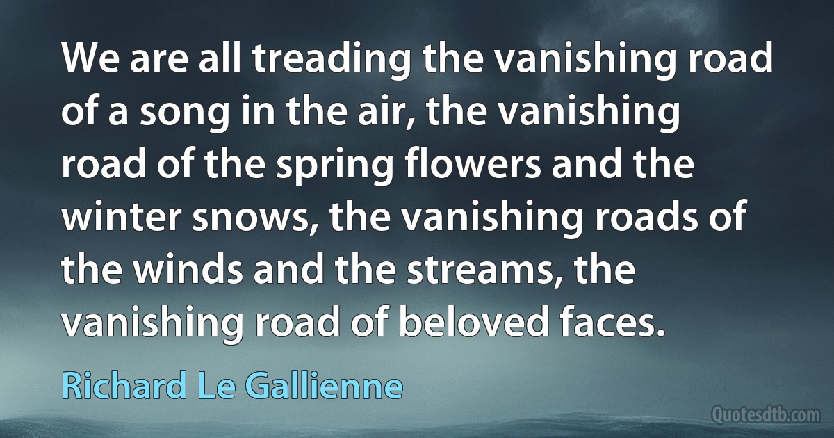 We are all treading the vanishing road of a song in the air, the vanishing road of the spring flowers and the winter snows, the vanishing roads of the winds and the streams, the vanishing road of beloved faces. (Richard Le Gallienne)