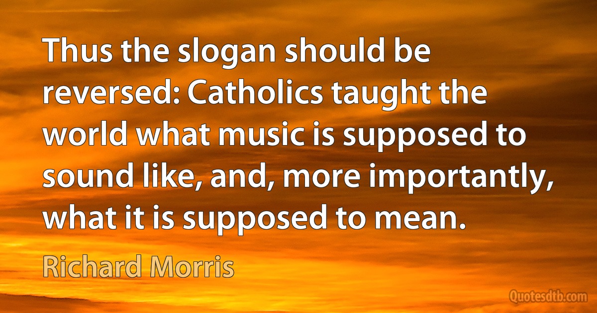 Thus the slogan should be reversed: Catholics taught the world what music is supposed to sound like, and, more importantly, what it is supposed to mean. (Richard Morris)