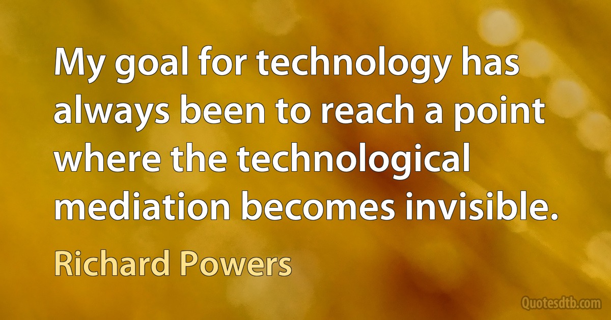 My goal for technology has always been to reach a point where the technological mediation becomes invisible. (Richard Powers)