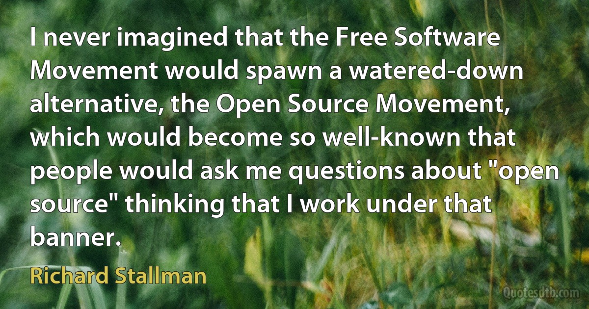 I never imagined that the Free Software Movement would spawn a watered-down alternative, the Open Source Movement, which would become so well-known that people would ask me questions about "open source" thinking that I work under that banner. (Richard Stallman)