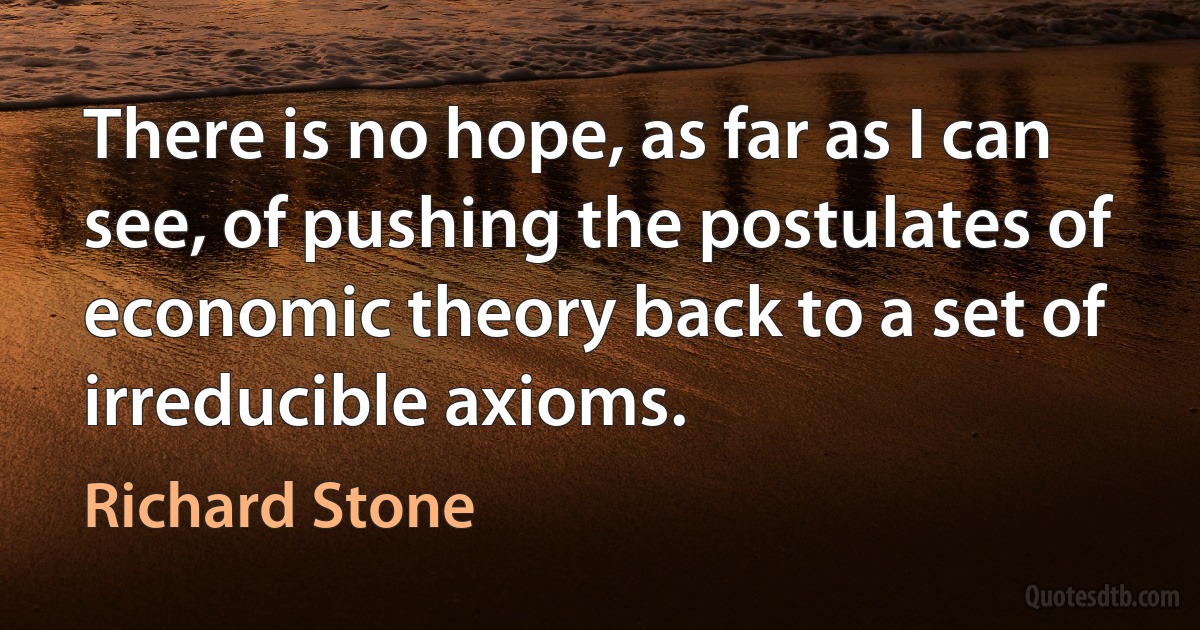 There is no hope, as far as I can see, of pushing the postulates of economic theory back to a set of irreducible axioms. (Richard Stone)