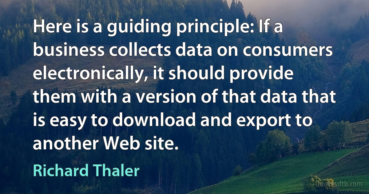 Here is a guiding principle: If a business collects data on consumers electronically, it should provide them with a version of that data that is easy to download and export to another Web site. (Richard Thaler)