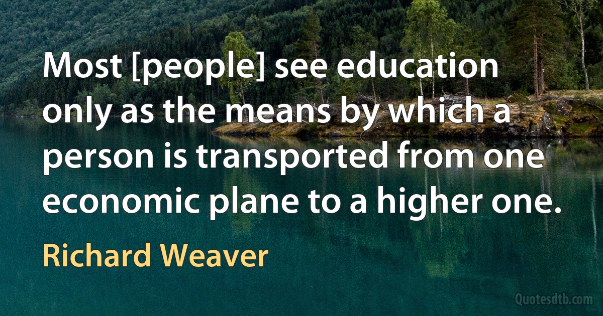 Most [people] see education only as the means by which a person is transported from one economic plane to a higher one. (Richard Weaver)