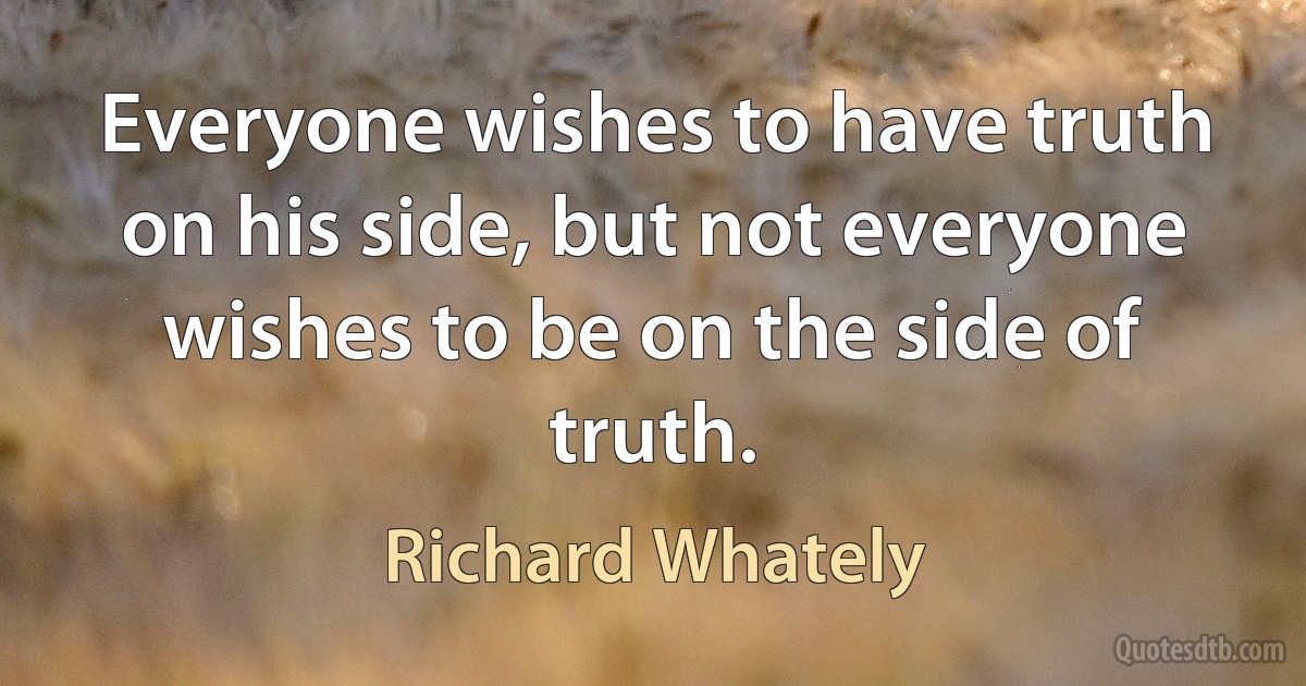 Everyone wishes to have truth on his side, but not everyone wishes to be on the side of truth. (Richard Whately)