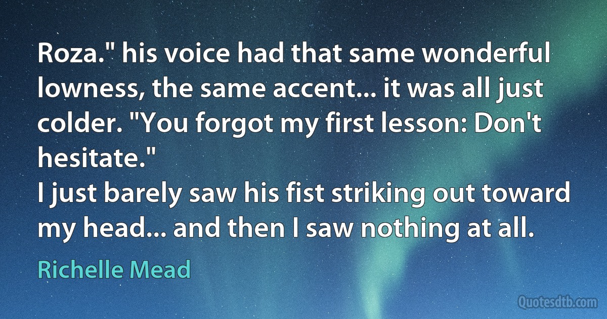 Roza." his voice had that same wonderful lowness, the same accent... it was all just colder. "You forgot my first lesson: Don't hesitate."
I just barely saw his fist striking out toward my head... and then I saw nothing at all. (Richelle Mead)