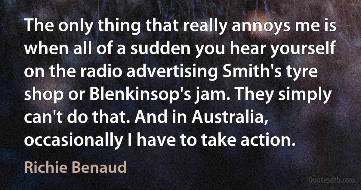 The only thing that really annoys me is when all of a sudden you hear yourself on the radio advertising Smith's tyre shop or Blenkinsop's jam. They simply can't do that. And in Australia, occasionally I have to take action. (Richie Benaud)