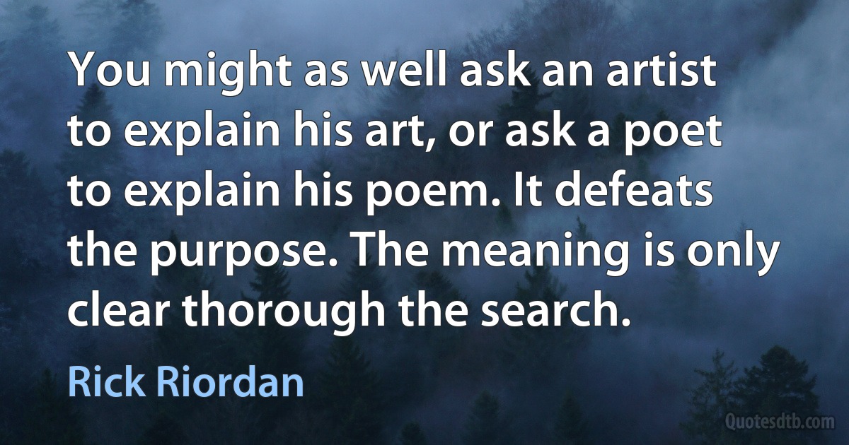 You might as well ask an artist to explain his art, or ask a poet to explain his poem. It defeats the purpose. The meaning is only clear thorough the search. (Rick Riordan)