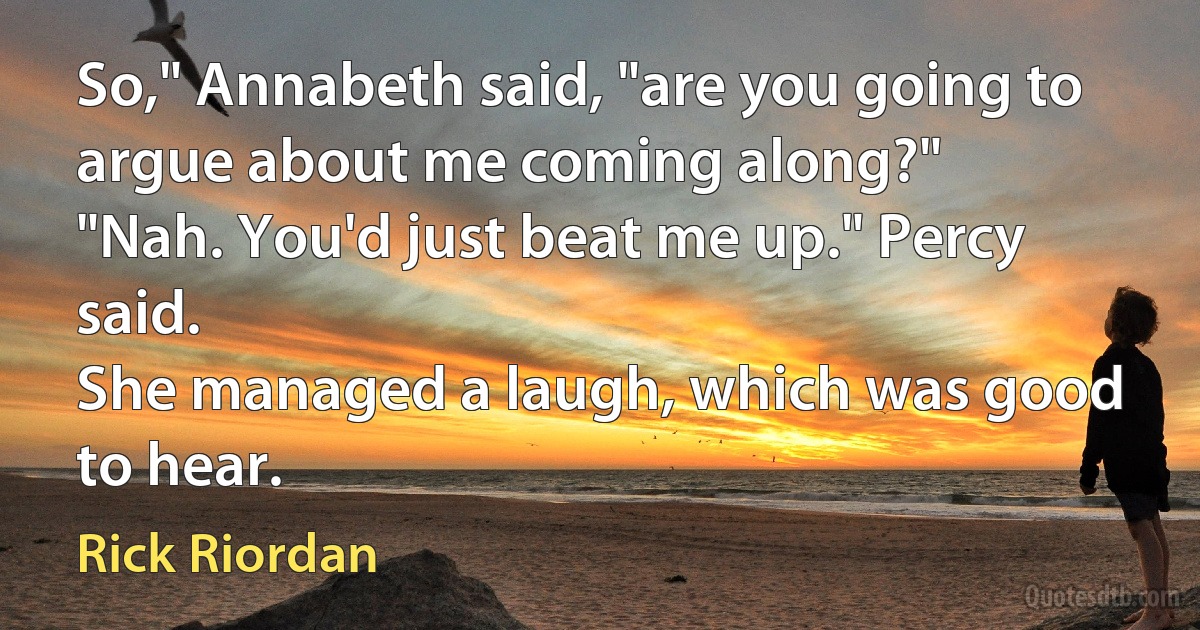 So," Annabeth said, "are you going to argue about me coming along?"
"Nah. You'd just beat me up." Percy said.
She managed a laugh, which was good to hear. (Rick Riordan)