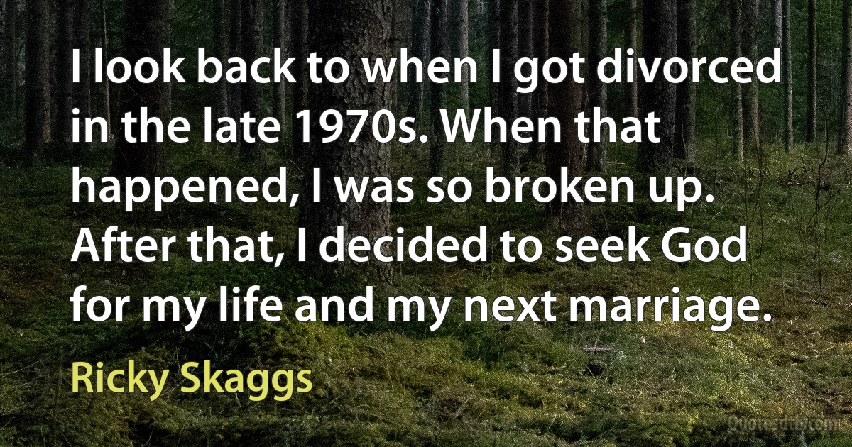 I look back to when I got divorced in the late 1970s. When that happened, I was so broken up. After that, I decided to seek God for my life and my next marriage. (Ricky Skaggs)