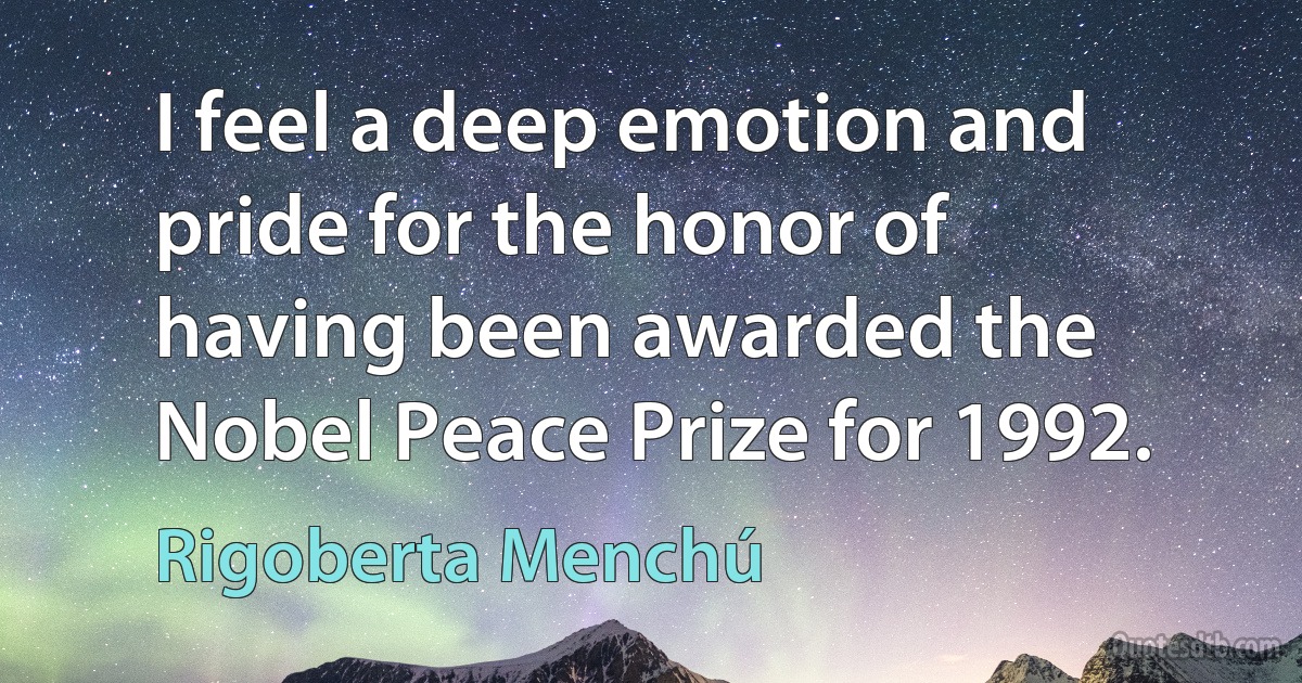 I feel a deep emotion and pride for the honor of having been awarded the Nobel Peace Prize for 1992. (Rigoberta Menchú)