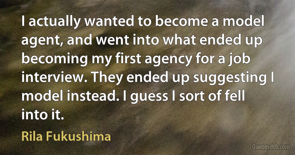 I actually wanted to become a model agent, and went into what ended up becoming my first agency for a job interview. They ended up suggesting I model instead. I guess I sort of fell into it. (Rila Fukushima)