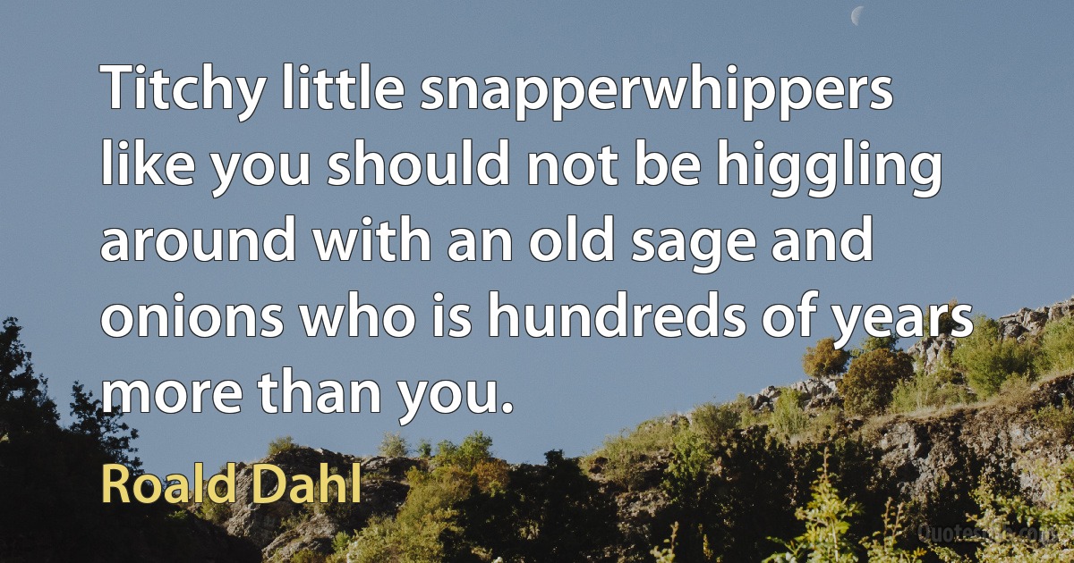 Titchy little snapperwhippers like you should not be higgling around with an old sage and onions who is hundreds of years more than you. (Roald Dahl)