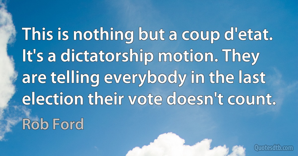 This is nothing but a coup d'etat. It's a dictatorship motion. They are telling everybody in the last election their vote doesn't count. (Rob Ford)