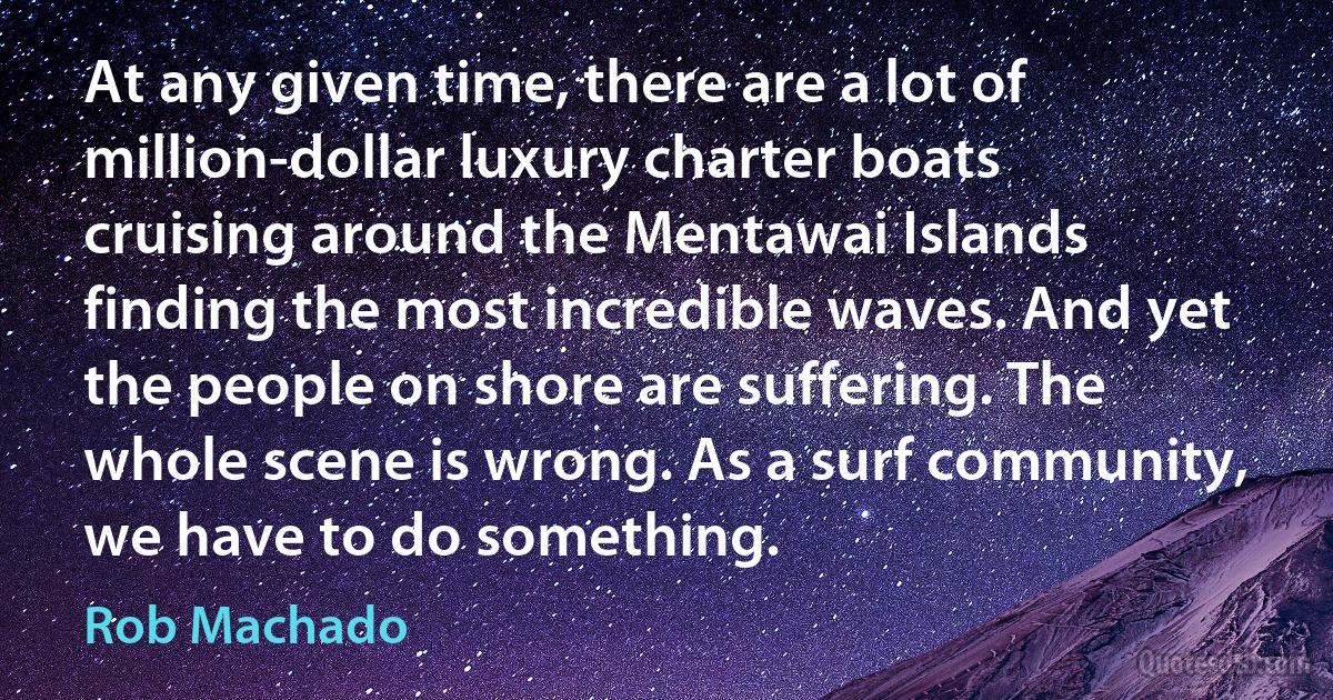 At any given time, there are a lot of million-dollar luxury charter boats cruising around the Mentawai Islands finding the most incredible waves. And yet the people on shore are suffering. The whole scene is wrong. As a surf community, we have to do something. (Rob Machado)