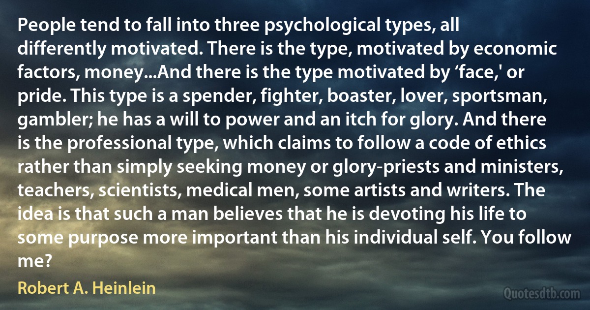 People tend to fall into three psychological types, all differently motivated. There is the type, motivated by economic factors, money...And there is the type motivated by ‘face,' or pride. This type is a spender, fighter, boaster, lover, sportsman, gambler; he has a will to power and an itch for glory. And there is the professional type, which claims to follow a code of ethics rather than simply seeking money or glory-priests and ministers, teachers, scientists, medical men, some artists and writers. The idea is that such a man believes that he is devoting his life to some purpose more important than his individual self. You follow me? (Robert A. Heinlein)