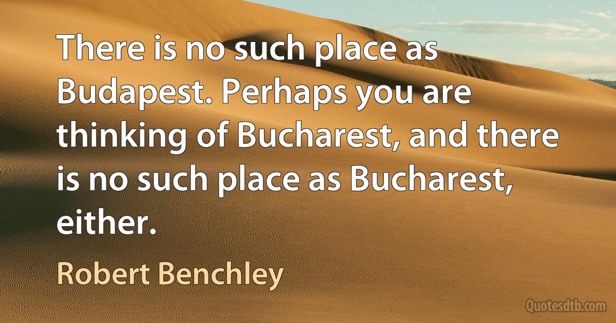 There is no such place as Budapest. Perhaps you are thinking of Bucharest, and there is no such place as Bucharest, either. (Robert Benchley)