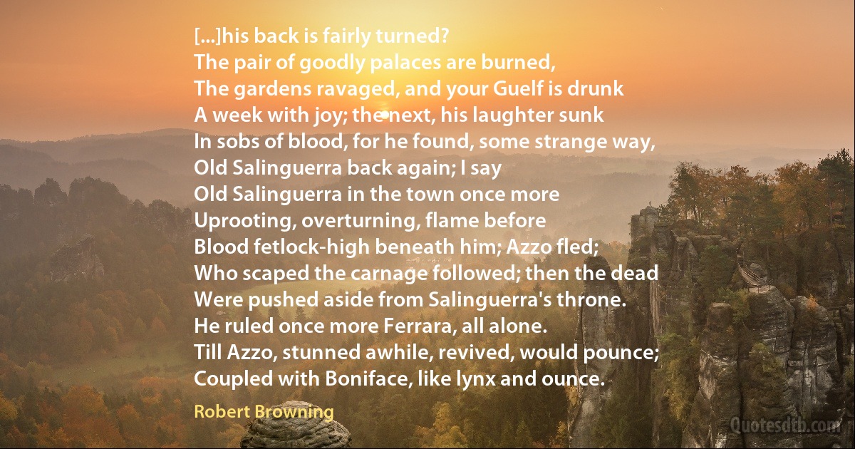 [...]his back is fairly turned?
The pair of goodly palaces are burned,
The gardens ravaged, and your Guelf is drunk
A week with joy; the next, his laughter sunk
In sobs of blood, for he found, some strange way,
Old Salinguerra back again; I say
Old Salinguerra in the town once more
Uprooting, overturning, flame before
Blood fetlock-high beneath him; Azzo fled;
Who scaped the carnage followed; then the dead
Were pushed aside from Salinguerra's throne.
He ruled once more Ferrara, all alone.
Till Azzo, stunned awhile, revived, would pounce;
Coupled with Boniface, like lynx and ounce. (Robert Browning)