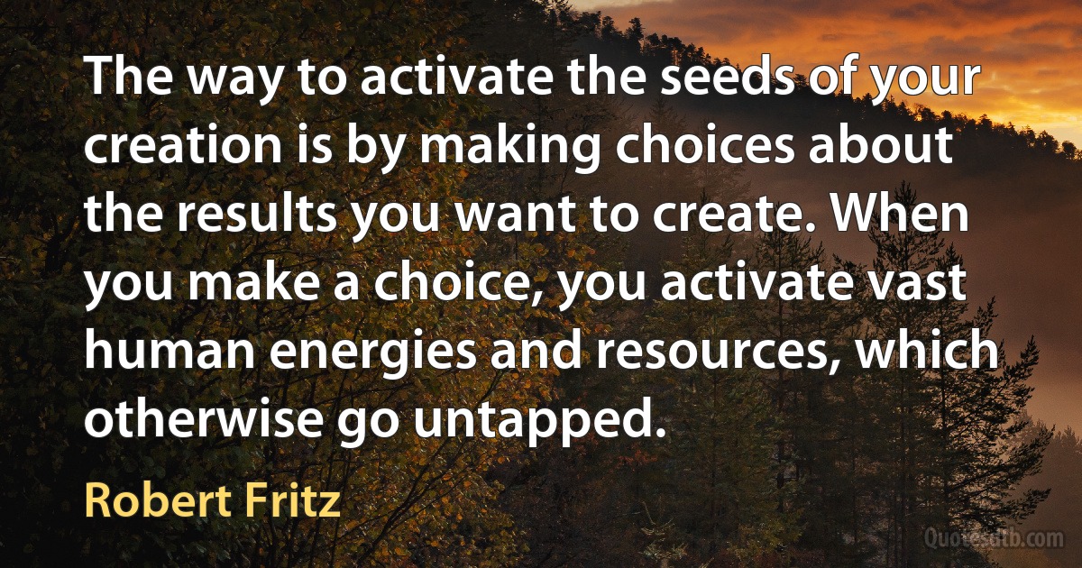 The way to activate the seeds of your creation is by making choices about the results you want to create. When you make a choice, you activate vast human energies and resources, which otherwise go untapped. (Robert Fritz)