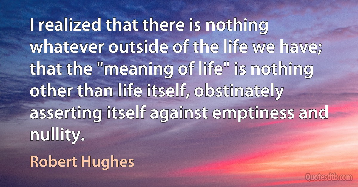 I realized that there is nothing whatever outside of the life we have; that the "meaning of life" is nothing other than life itself, obstinately asserting itself against emptiness and nullity. (Robert Hughes)