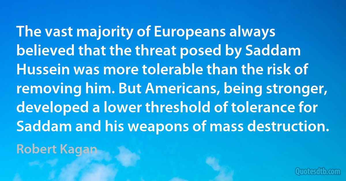 The vast majority of Europeans always believed that the threat posed by Saddam Hussein was more tolerable than the risk of removing him. But Americans, being stronger, developed a lower threshold of tolerance for Saddam and his weapons of mass destruction. (Robert Kagan)