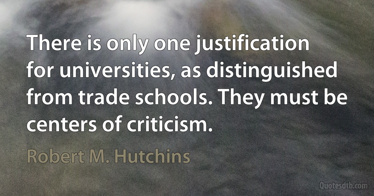 There is only one justification for universities, as distinguished from trade schools. They must be centers of criticism. (Robert M. Hutchins)