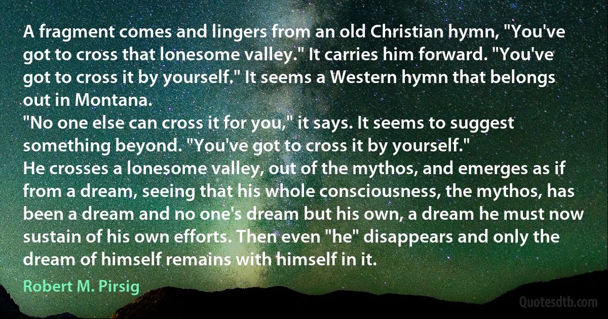 A fragment comes and lingers from an old Christian hymn, "You've got to cross that lonesome valley." It carries him forward. "You've got to cross it by yourself." It seems a Western hymn that belongs out in Montana.
"No one else can cross it for you," it says. It seems to suggest something beyond. "You've got to cross it by yourself."
He crosses a lonesome valley, out of the mythos, and emerges as if from a dream, seeing that his whole consciousness, the mythos, has been a dream and no one's dream but his own, a dream he must now sustain of his own efforts. Then even "he" disappears and only the dream of himself remains with himself in it. (Robert M. Pirsig)