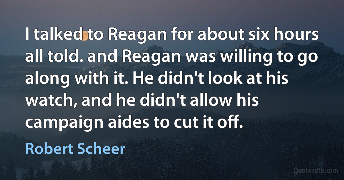 I talked to Reagan for about six hours all told. and Reagan was willing to go along with it. He didn't look at his watch, and he didn't allow his campaign aides to cut it off. (Robert Scheer)