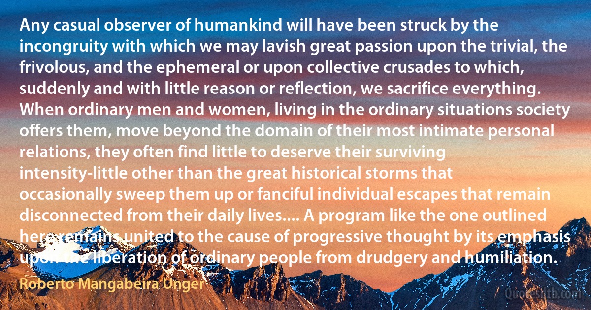 Any casual observer of humankind will have been struck by the incongruity with which we may lavish great passion upon the trivial, the frivolous, and the ephemeral or upon collective crusades to which, suddenly and with little reason or reflection, we sacrifice everything. When ordinary men and women, living in the ordinary situations society offers them, move beyond the domain of their most intimate personal relations, they often find little to deserve their surviving intensity-little other than the great historical storms that occasionally sweep them up or fanciful individual escapes that remain disconnected from their daily lives.... A program like the one outlined here remains united to the cause of progressive thought by its emphasis upon the liberation of ordinary people from drudgery and humiliation. (Roberto Mangabeira Unger)